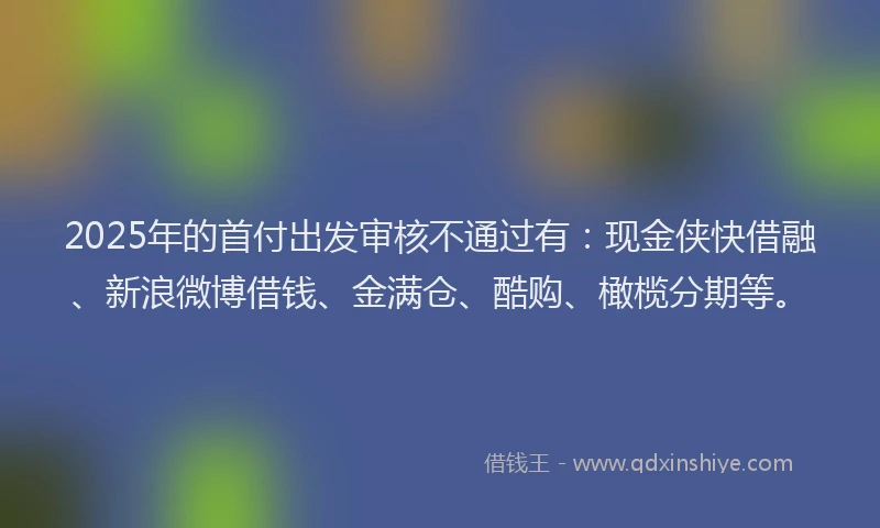 2025年的首付出发审核不通过有：现金侠快借融、新浪微博借钱、金满仓、酷购、橄榄分期等。