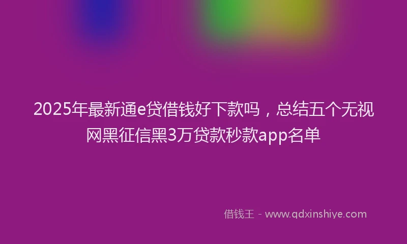 2025年最新通e贷借钱好下款吗，总结五个无视网黑征信黑3万贷款秒款app名单