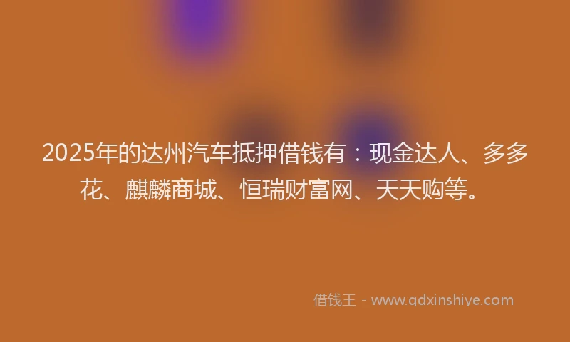 2025年的达州汽车抵押借钱有：现金达人、多多花、麒麟商城、恒瑞财富网、天天购等。