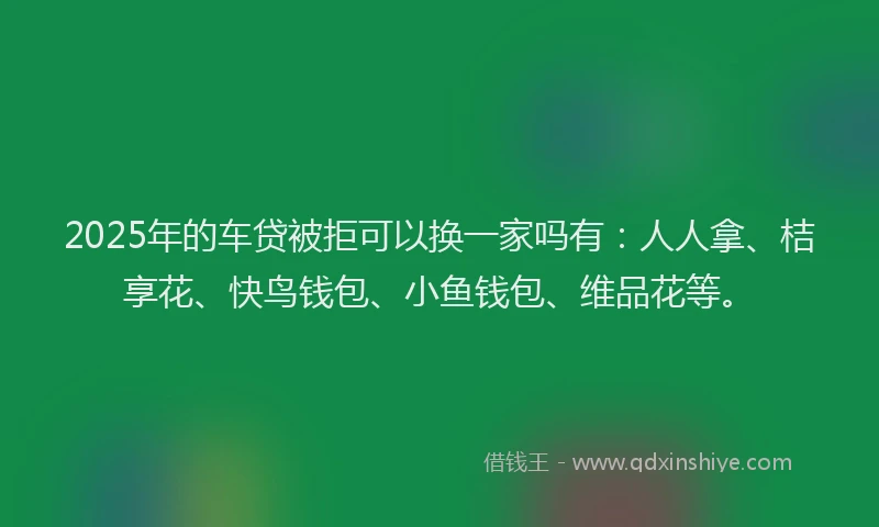 2025年的车贷被拒可以换一家吗有：人人拿、桔享花、快鸟钱包、小鱼钱包、维品花等。
