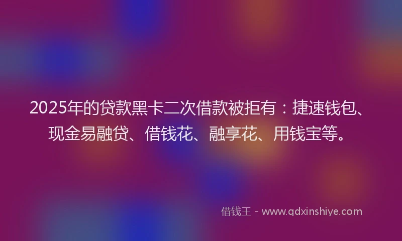 2025年的贷款黑卡二次借款被拒有：捷速钱包、现金易融贷、借钱花、融享花、用钱宝等。