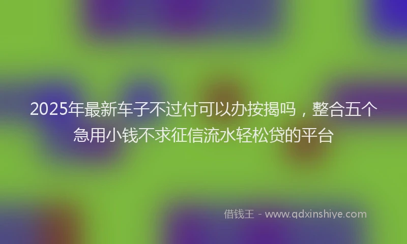 2025年最新车子不过付可以办按揭吗，整合五个急用小钱不求征信流水轻松贷的平台