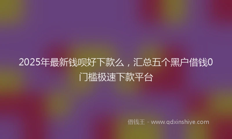 2025年最新钱呗好下款么，汇总五个黑户借钱0门槛极速下款平台