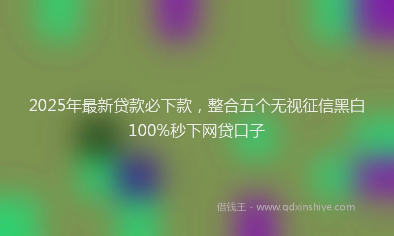 2025年最新贷款必下款，整合五个无视征信黑白100%秒下网贷口子