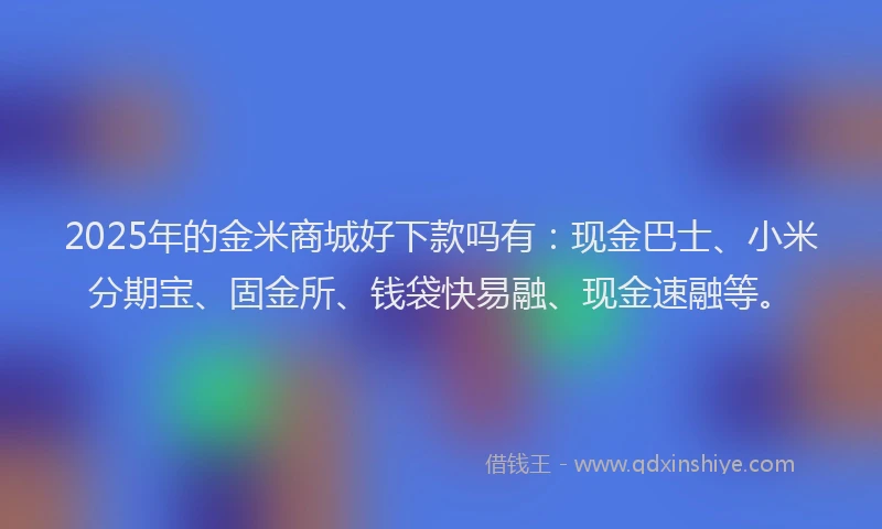 2025年的金米商城好下款吗有：现金巴士、小米分期宝、固金所、钱袋快易融、现金速融等。