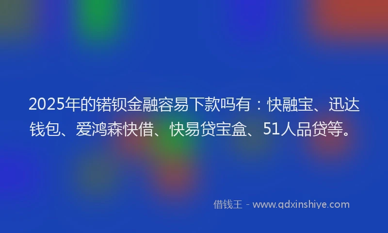 2025年的锘钡金融容易下款吗有：快融宝、迅达钱包、爱鸿森快借、快易贷宝盒、51人品贷等。
