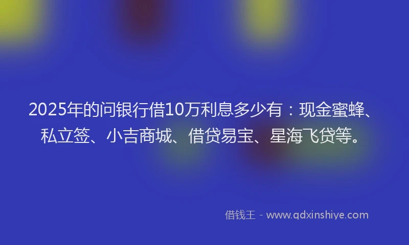 2025年的问银行借10万利息多少有：现金蜜蜂、私立签、小吉商城、借贷易宝、星海飞贷等。
