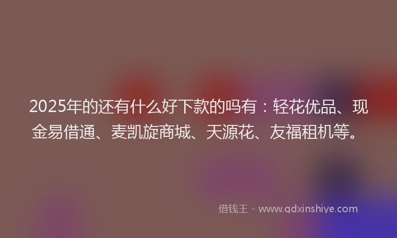 2025年的还有什么好下款的吗有：轻花优品、现金易借通、麦凯旋商城、天源花、友福租机等。