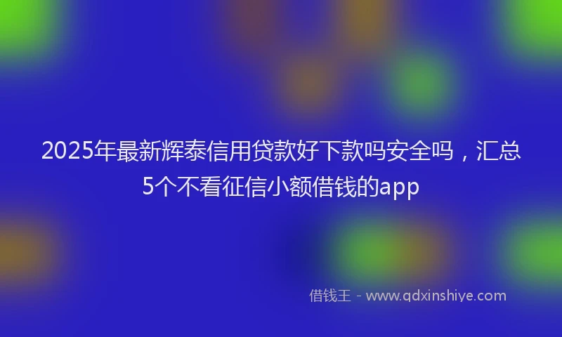 2025年最新辉泰信用贷款好下款吗安全吗，汇总5个不看征信小额借钱的app