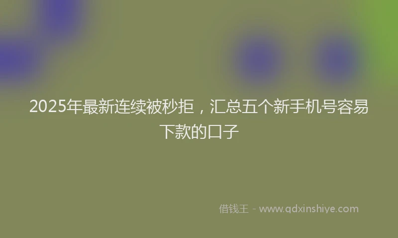 2025年最新连续被秒拒，汇总五个新手机号容易下款的口子