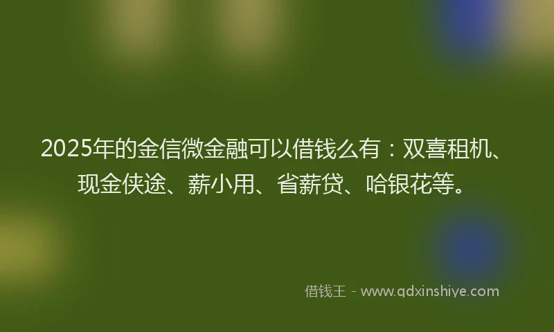 2025年的金信微金融可以借钱么有：双喜租机、现金侠途、薪小用、省薪贷、哈银花等。