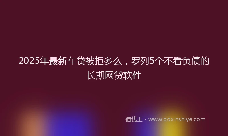 2025年最新车贷被拒多么，罗列5个不看负债的长期网贷软件