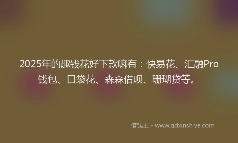 2025年的趣钱花好下款嘛有：快易花、汇融Pro钱包、口袋花、森森借呗、珊瑚贷等。