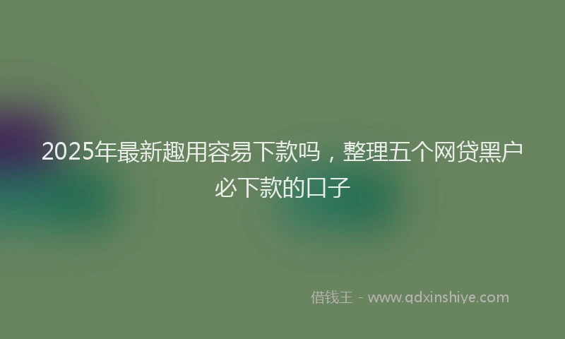 2025年最新趣用容易下款吗，整理五个网贷黑户必下款的口子