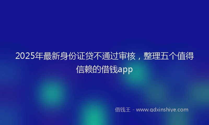 2025年最新身份证贷不通过审核,整理五个值得信赖的借钱app