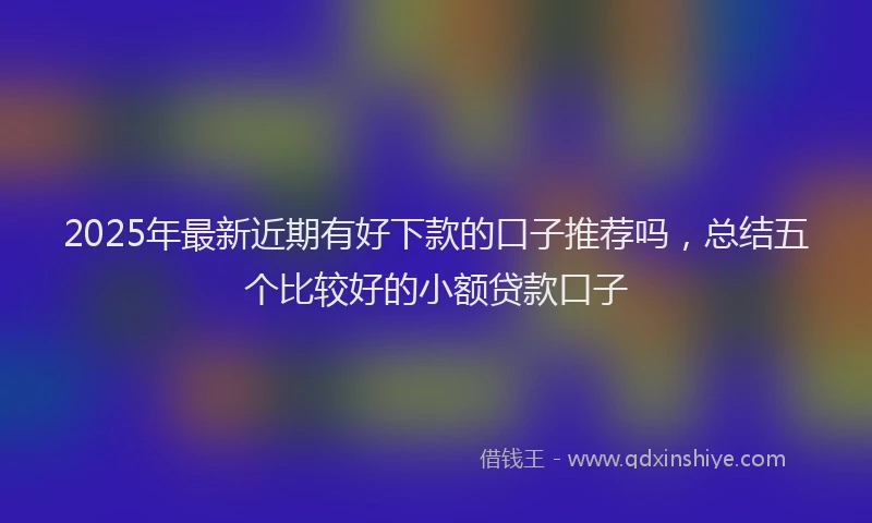 2025年最新近期有好下款的口子推荐吗，总结五个比较好的小额贷款口子