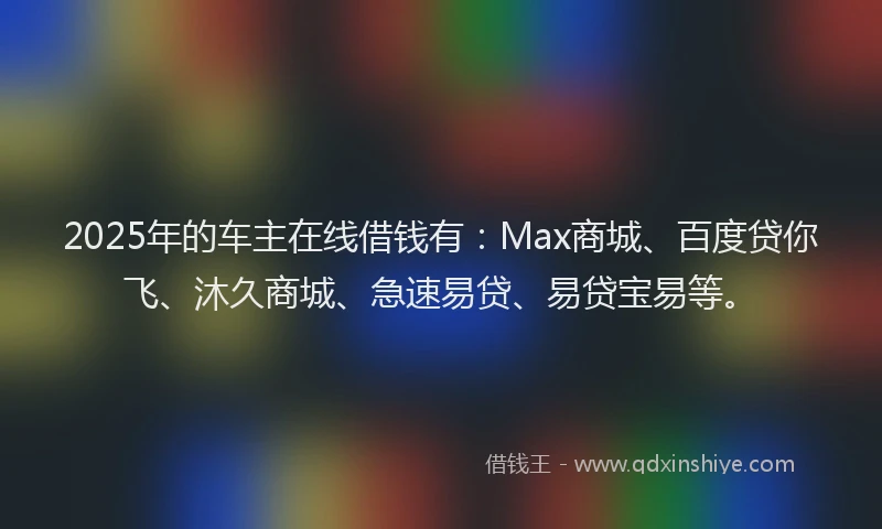 2025年的车主在线借钱有：Max商城、百度贷你飞、沐久商城、急速易贷、易贷宝易等。