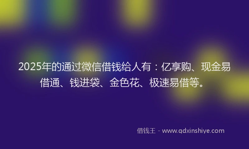 2025年的通过微信借钱给人有：亿享购、现金易借通、钱进袋、金色花、极速易借等。