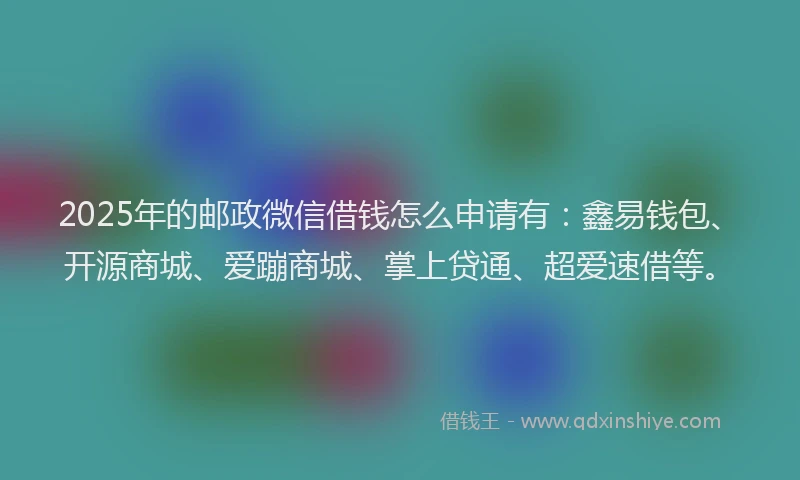 2025年的邮政微信借钱怎么申请有：鑫易钱包、开源商城、爱蹦商城、掌上贷通、超爱速借等。