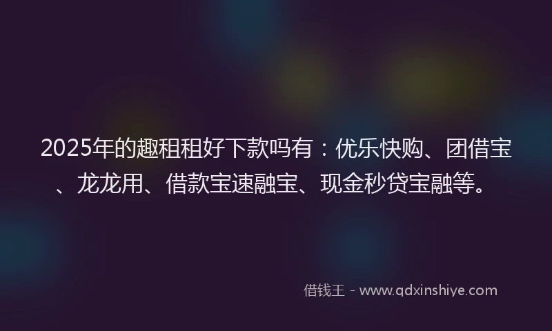 2025年的趣租租好下款吗有：优乐快购、团借宝、龙龙用、借款宝速融宝、现金秒贷宝融等。