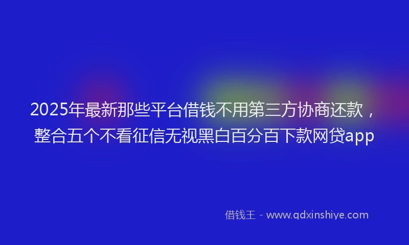2025年最新那些平台借钱不用第三方协商还款，整合五个不看征信无视黑白百分百下款网贷app