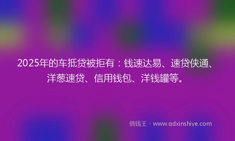 2025年的车抵贷被拒有：钱速达易、速贷侠通、洋葱速贷、信用钱包、洋钱罐等。