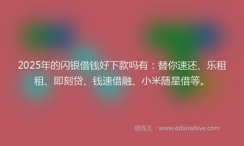 2025年的闪银借钱好下款吗有：替你速还、乐租租、即刻贷、钱速借融、小米随星借等。