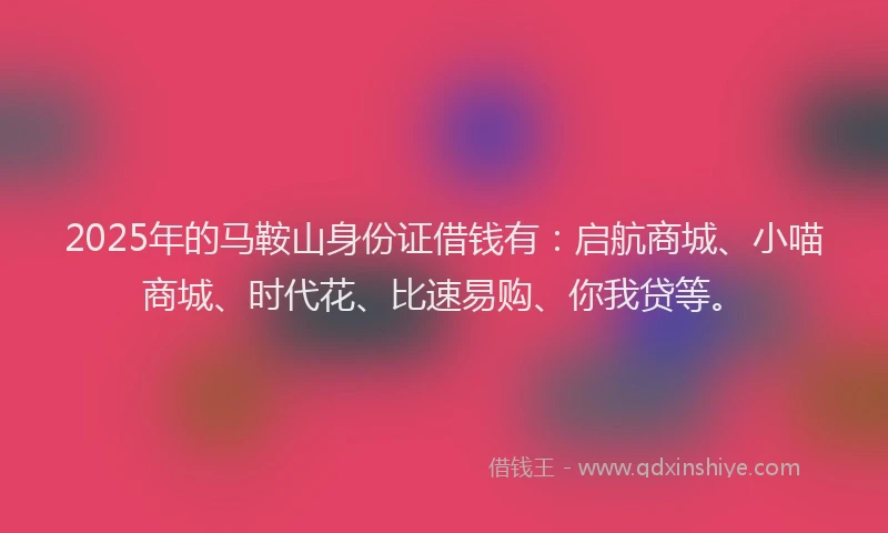 2025年的马鞍山身份证借钱有：启航商城、小喵商城、时代花、比速易购、你我贷等。