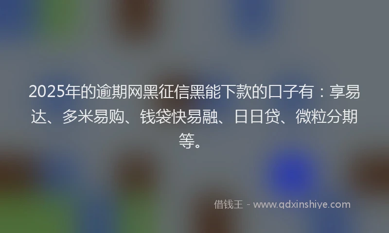 2025年的逾期网黑征信黑能下款的口子有：享易达、多米易购、钱袋快易融、日日贷、微粒分期等。