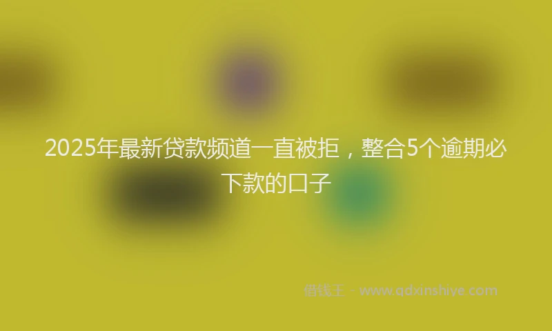 2025年最新贷款频道一直被拒，整合5个逾期必下款的口子