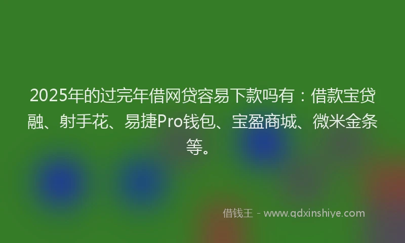 2025年的过完年借网贷容易下款吗有：借款宝贷融、射手花、易捷Pro钱包、宝盈商城、微米金条等。