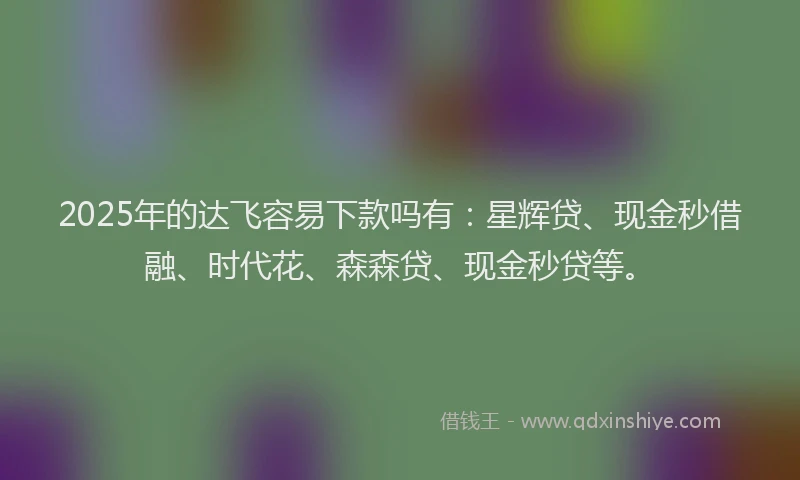 2025年的达飞容易下款吗有：星辉贷、现金秒借融、时代花、森森贷、现金秒贷等。
