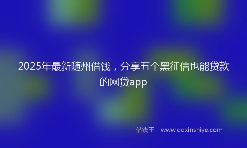 2025年最新随州借钱，分享五个黑征信也能贷款的网贷app
