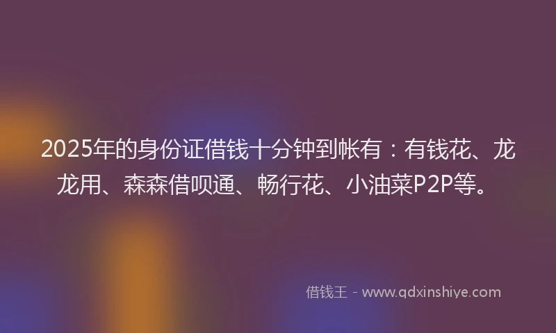 2025年的身份证借钱十分钟到帐有：有钱花、龙龙用、森森借呗通、畅行花、小油菜P2P等。