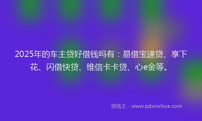 2025年的车主贷好借钱吗有：易借宝速贷、享下花、闪借快贷、维信卡卡贷、心e金等。
