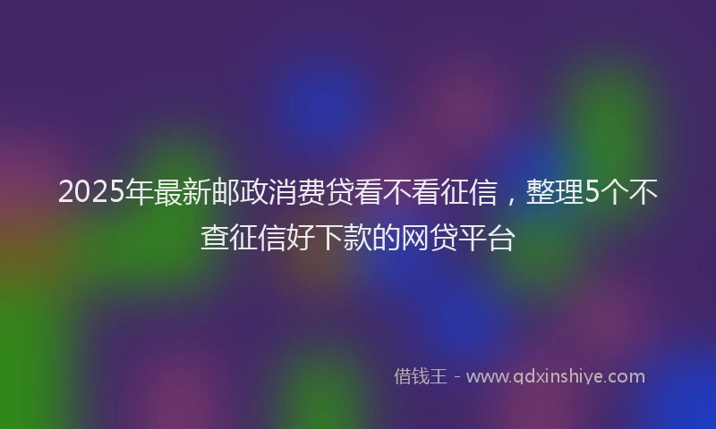 2025年最新邮政消费贷看不看征信，整理5个不查征信好下款的网贷平台
