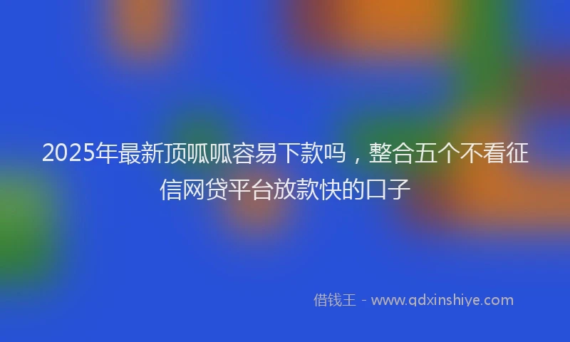 2025年最新顶呱呱容易下款吗，整合五个不看征信网贷平台放款快的口子
