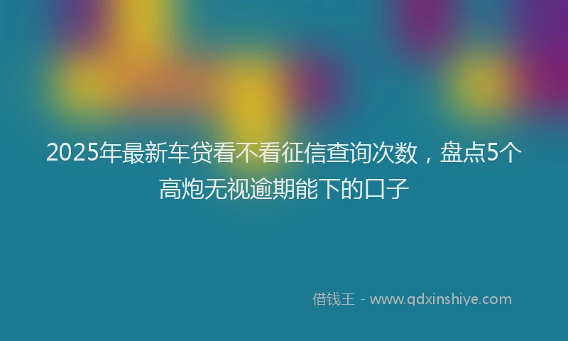 2025年最新车贷看不看征信查询次数，盘点5个高炮无视逾期能下的口子
