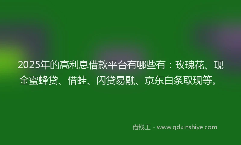 2025年的高利息借款平台有哪些有：玫瑰花、现金蜜蜂贷、借蛙、闪贷易融、京东白条取现等。