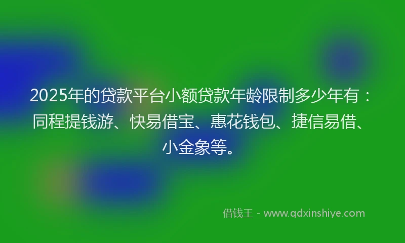 2025年的贷款平台小额贷款年龄限制多少年有：同程提钱游、快易借宝、惠花钱包、捷信易借、小金象等。