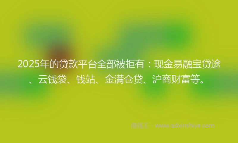 2025年的贷款平台全部被拒有：现金易融宝贷途、云钱袋、钱站、金满仓贷、沪商财富等。