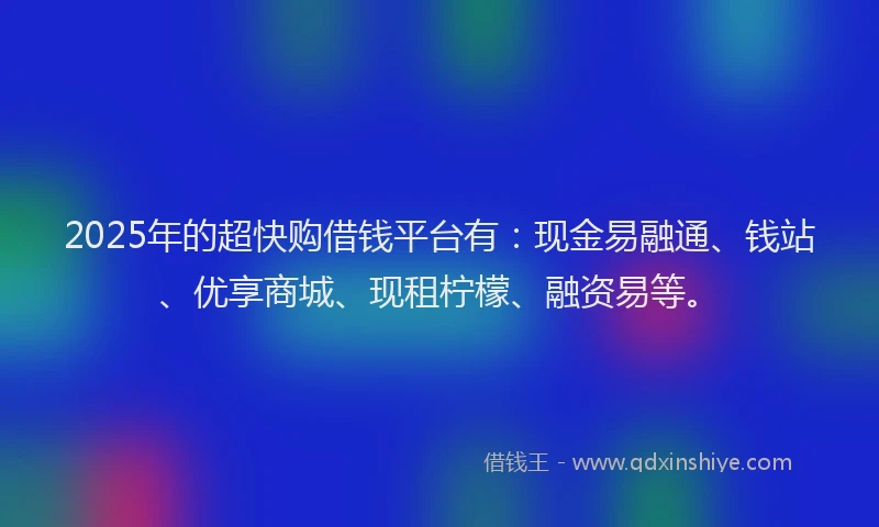 2025年的超快购借钱平台有：现金易融通、钱站、优享商城、现租柠檬、融资易等。