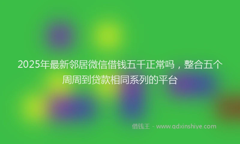 2025年最新邻居微信借钱五千正常吗，整合五个周周到贷款相同系列的平台