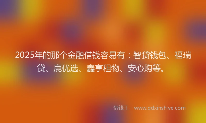 2025年的那个金融借钱容易有：智贷钱包、福瑞贷、鹿优选、鑫享租物、安心购等。