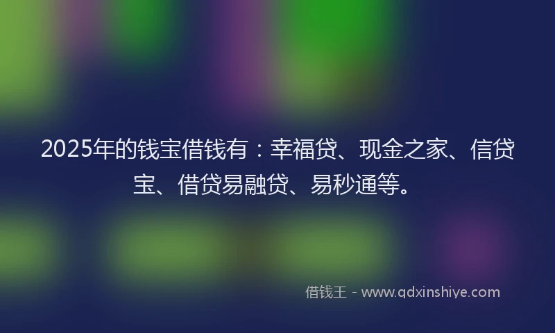 2025年的钱宝借钱有：幸福贷、现金之家、信贷宝、借贷易融贷、易秒通等。