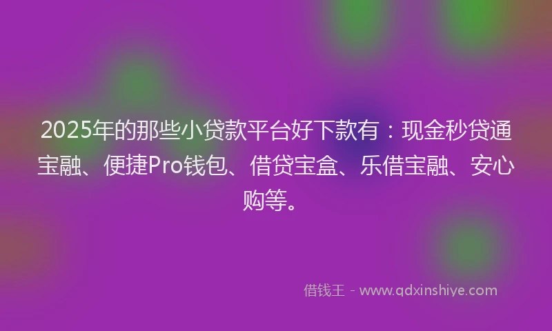 2025年的那些小贷款平台好下款有：现金秒贷通宝融、便捷Pro钱包、借贷宝盒、乐借宝融、安心购等。