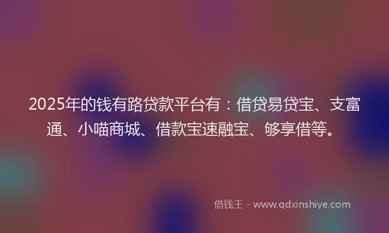 2025年的钱有路贷款平台有：借贷易贷宝、支富通、小喵商城、借款宝速融宝、够享借等。