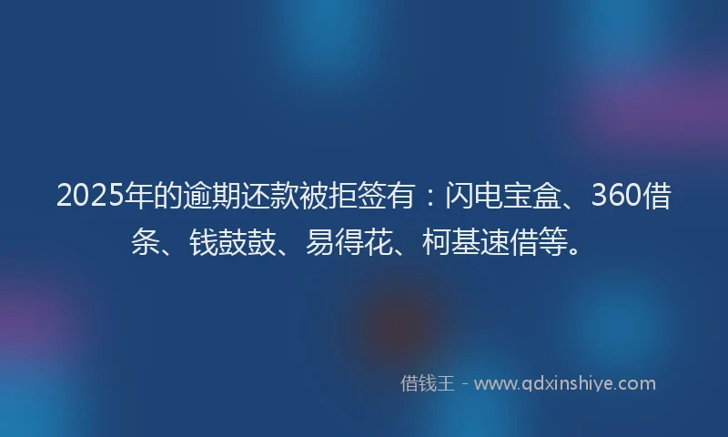 2025年的逾期还款被拒签有：闪电宝盒、360借条、钱鼓鼓、易得花、柯基速借等。