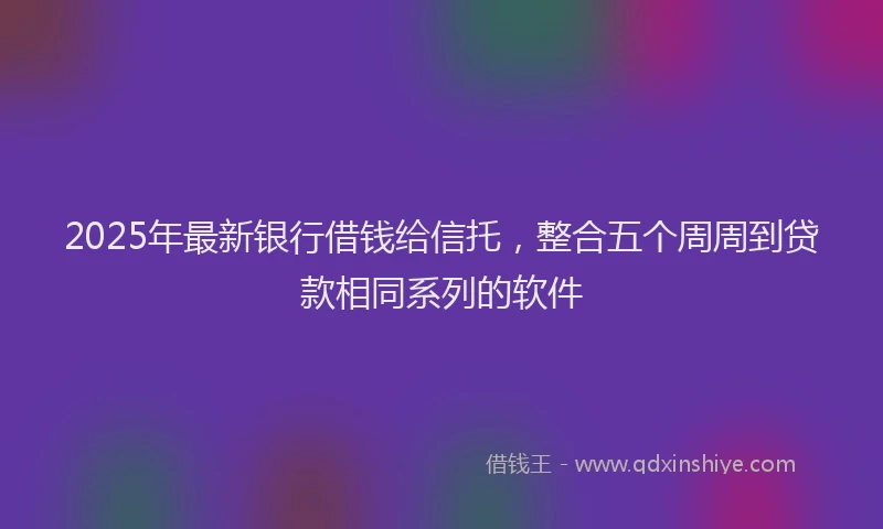 2025年最新银行借钱给信托，整合五个周周到贷款相同系列的软件