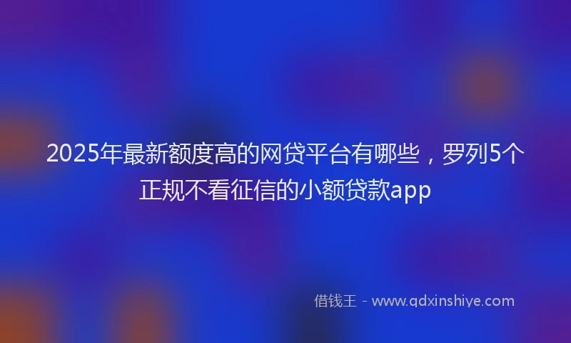 2025年最新额度高的网贷平台有哪些，罗列5个正规不看征信的小额贷款app